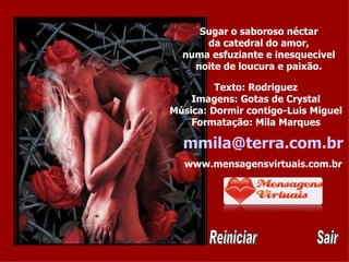 Sugar o saboroso néctar da catedral do amor, numa esfuziante e inesquecível noite de loucura e paixão. Texto: Rodriguez Imagens: Gotas de Crystal Música: Dormir contigo-Luis Miguel Formatação: Mila Marques [email_address] www.mensagensvirtuais.com.br Reiniciar Sair 