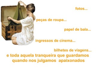   e toda aquela tranqueira que guardamos  quando nos julgamos  apaixonados   fotos... peças de roupa... papel de bala... ingressos de cinema...   bilhetes de viagens... 