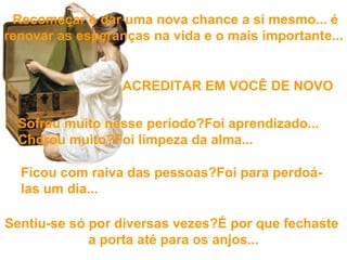   Recomeçar é dar uma nova chance a si mesmo... é renovar as esperanças  na vida e o mais importante...   Sentiu-se só por diversas vezes?É por que fechaste  a porta até para os anjos... Sofreu muito nesse período?Foi aprendizado... Chorou muito?Foi limpeza da alma... Ficou com raiva das pessoas?Foi para perdoá-las um dia... ACREDITAR EM VOCÊ DE NOVO 