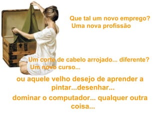 ou aquele velho desejo de aprender a pintar...desenhar... dominar o computador...  qualquer outra coisa... Que tal um novo emprego?  Uma nova profissão ? Um corte de cabelo arrojado... diferente?  Um novo curso... 