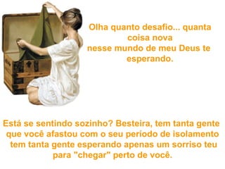 Olha quanto desafio... quanta coisa nova nesse mundo de meu Deus  te  esperando. Está se sentindo sozinho? Besteira, tem tanta gente  que você afastou com o seu período de isolamento  tem tanta gente esperando  apenas um sorriso teu para "chegar" perto de você. 