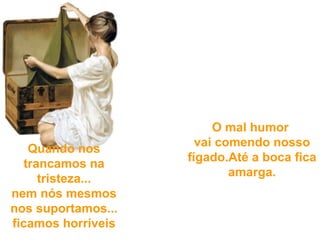 Quando nos trancamos  na tristeza... nem nós mesmos nos suportamos...  ficamos horríveis   O mal humor  vai comendo nosso fígado. Até a boca fica amarga.     