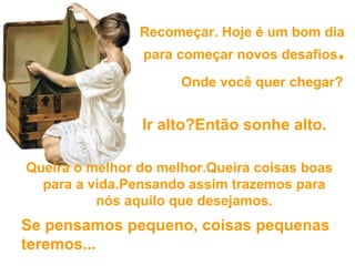 Recomeçar. Hoje é um bom dia  para começar novos desafios .   Queira o melhor do melhor.Queira coisas boas para a vida.Pensando assim trazemos para nós aquilo que desejamos. Onde você quer chegar? Ir alto?Então sonhe alto. Se pensamos pequeno,  coisas pequenas teremos... 