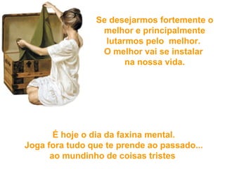 Se desejarmos fortemente o melhor e principalmente lutarmos pelo  melhor.  O melhor vai se instalar  na nossa vida.   É hoje o dia da faxina mental.  Joga fora tudo  que te prende ao passado...  ao mundinho de coisas tristes   