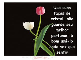 Use suas taças de cristal, não guarde seu melhor perfume, é bom usá-lo cada vez que sentir vontade. 