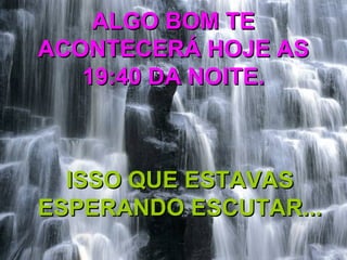 ALGO BOM TEALGO BOM TE
ACONTECERÁ HOJE ASACONTECERÁ HOJE AS
19:40 DA NOITE.19:40 DA NOITE.
ISSO QUE ESTAVASISSO QUE ESTAVAS
ESPERANDO ESCUTAR...ESPERANDO ESCUTAR...
 
