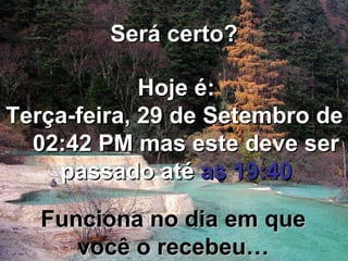 Será certo? Hoje é: Terça-feira, 29 de Setembro de 2009   02:40 PM  mas este deve ser passado até  as 19:40 Funciona no dia em que você o recebeu… 