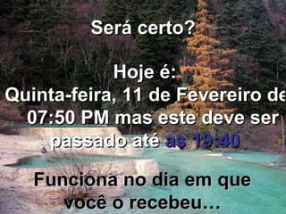 Será certo? Hoje é: Quinta-feira, 11 de Fevereiro de 2010   07:50 PM  mas este deve ser passado até  as 19:40 Funciona no dia em que você o recebeu… 