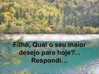 Filho, Qual o seu maior
desejo para hoje?...
Respondi…
 