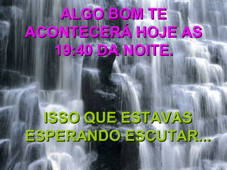 ALGO BOM TEALGO BOM TE
ACONTECERÁ HOJE ASACONTECERÁ HOJE AS
19:40 DA NOITE.19:40 DA NOITE.
ISSO QUE ESTAVASISSO QUE ESTAVAS
ESPERANDO ESCUTAR...ESPERANDO ESCUTAR...
 