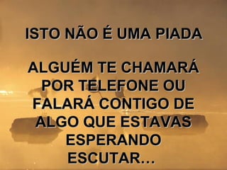 ISTO NÃO É UMA PIADAISTO NÃO É UMA PIADA
ALGUÉM TE CHAMARÁALGUÉM TE CHAMARÁ
POR TELEFONE OUPOR TELEFONE OU
FALARÁ CONTIGO DEFALARÁ CONTIGO DE
ALGO QUE ESTAVASALGO QUE ESTAVAS
ESPERANDOESPERANDO
ESCUTAR…ESCUTAR…
 