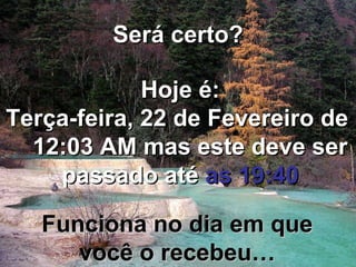 Será certo? Hoje é: Segunda-feira, 21 de Fevereiro de 2011 11:47 PM mas este deve ser passado até as 19:40 Funciona no dia em que você o recebeu…