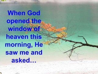 When God opened the window of heaven this morning, He saw me and asked… 
