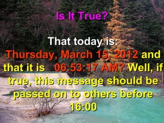 Is It True?

          That today is:
 Thursday, March 15, 2012 and
that it is 06:53:17 AM? Well, if
 true, this message should be
  passed on to others before
              16:00
 
