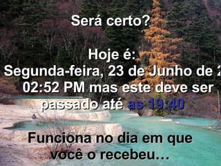 Será certo? Hoje é: Quarta-feira, 3 de Junho de 2009   07:11 PM  mas este deve ser passado até  as 19:40 Funciona no dia em que você o recebeu… 