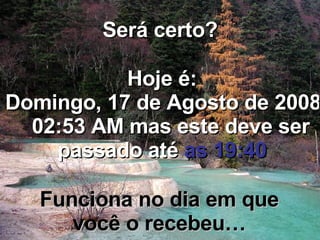 Será certo? Hoje é: Quinta-feira, 4 de Junho de 2009   09:16 AM  mas este deve ser passado até  as 19:40 Funciona no dia em que você o recebeu… 