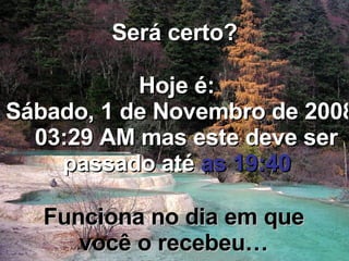 Será certo? Hoje é: Sexta-feira, 5 de Junho de 2009   11:37 PM  mas este deve ser passado até  as 19:40 Funciona no dia em que você o recebeu… 