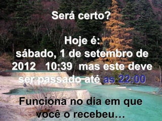 Será certo?

          Hoje é:
 sábado, 1 de setembro de
2012 10:39 mas este deve
 ser passado até as 22:00

 Funciona no dia em que
    você o recebeu…
 