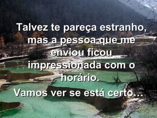 Talvez te pareça estranho, mas a pessoa que me enviou ficou impressionada com o horário.  Vamos ver se está certo… 