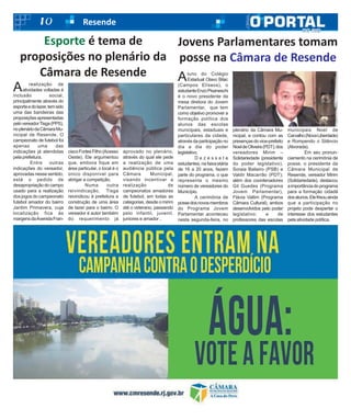 10 Resende
A realização de
atividades voltadas à
inclusão social,
principalmente através do
esporteedolazer,temsido
uma das bandeiras das
proposiçõesapresentadas
pelovereadorTisga(PPS),
noplenáriodaCâmaraMu-
nicipal de Resende. O
campeonato de futebol foi
apenas uma das
indicações já atendidas
pela prefeitura.
Entre outras
indicações do vereador,
aprovadas nesse sentido,
está o pedido de
desapropriaçãodocampo
usado para a realização
dos jogos do campeonato
futebol amador do bairro
Jardim Primavera, cuja
localização fica às
margensdaAvenidaFran-
ciscoFortesFilho(Acesso
Oeste). Ele argumentou
que, embora fique em
área particular, o local é o
único disponível para
abrigar a competição.
Numa outra
reivindicação, Tisga
reivindicou à prefeitura a
construção de uma área
de lazer para o bairro. O
vereador é autor também
do requerimento já
aprovado no plenário,
através do qual ele pede
a realização de uma
audiência pública pela
Câmara Municipal,
visando incentivar a
realização de
campeonatos amadores
de futebol, em todas as
categorias, desde o mirim
até o veterano, passando
pelo infantil, juvenil,
juniores e amador .
Esporte é tema de
proposições no plenário da
Câmara de Resende Aluno do Colégio
Estadual Olavo Bilac
(Campos Elíseos), o
estudanteEnzoPisaneschi
é o novo presidente da
mesa diretora do Jovem
Parlamentar, que tem
como objetivo promover a
formação política dos
alunos das escolas
municipais, estaduais e
particulares da cidade,
através da participação no
dia a dia do poder
legislativo.
D e z e s s e t e
estudantes, na faixa etária
de 16 a 20 anos, fazem
parte do programa, o que
representa o mesmo
número de vereadores do
Município.
A cerimônia de
possedosnovosmembros
do Programa Jovem
Parlamentar aconteceu
nesta segunda-feira, no
plenário da Câmara Mu-
nicipal, e contou com as
presençasdovice-prefeito
NoeldeOliveira(PDT);dos
vereadores Mirim –
Solidariedade (presidente
do poder legislativo),
Soraia Balieiro (PSB) e
Valdir Macarrão (PDT);
além dos coordenadores
Gil Guedes (Programa
Jovem Parlamentar),
Flávia Vallim (Programa
Câmara Cultural), ambos
desenvolvidos pelo poder
legislativo; e de
professores das escolas
municipais Noel de
Carvalho(NovaLiberdade)
e Rompendo o Silêncio
(Alvorada).
Em seu pronun-
ciamento na cerimônia de
posse, o presidente da
Câmara Municipal de
Resende, vereador Mirim
(Solidariedade), destacou
aimportânciadoprograma
para a formação cidadã
dosalunos.Elefrisouainda
que a participação no
projeto pode despertar o
interesse dos estudantes
pela atividade política.
Jovens Parlamentares tomam
posse na Câmara de Resende
 