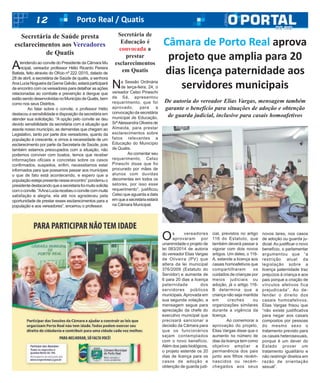 12 Porto Real / Quatis
Os vereadores
aprovaram por
unanimidade o projeto de
lei 083/2014 de autoria
do vereador Elias Vargas
de Oliveira (PV) que
altera da lei municipal
376/2009 (Estatuto do
Servidor) e aumenta de
6 para 20 dias a licença
paternidade dos
servidores públicos
municipais.Aprovada em
sua segunda votação, a
mensagem segue para
apreciação da chefe do
executivo municipal que
precisará sancionar a
decisão da Câmara para
que os funcionários
sejam contemplados
com o novo benefício.
Além dos pais biológicos,
o projeto estende os 20
dias de licença para os
casos de adoção e
obtenção de guarda judi-
cial, previstos no artigo
116 do Estatuto, que
também deverá passar a
vigorar com dois novos
artigos. Um deles, o 116-
A, estende a licença aos
casais homoafetivos que
compartilharem os
cuidados de crianças por
meios judiciais ou
adoção, já o artigo 116-
B determina que a
criança não seja mantida
em creches ou
organizações similares
durante a vigência da
licença.
Ao comemorar a
aprovação do projeto,
Elias Vargas disse que o
aumento no número de
dias da licença tem como
objetivo ampliar a
permanência dos pais
junto aos filhos recém-
nascidos ou recém-
chegados aos seus
novos lares, nos casos
de adoção ou guarda ju-
dicial.Ao justificar o novo
benefício, o parlamentar
argumentou que “a
restrição atual da
legislação sobre a
licença paternidade traz
prejuízos à criança e aos
pais porque a criação de
vínculos afetivos fica
prejudicada”. Ao de-
fender o direito dos
casais homoafetivos,
Elias Vargas frisou que
“não existe justificativa
para negar aos casais
compostos por pessoas
do mesmo sexo o
tratamento previsto para
os casais heterosexuais,
porque é um dever do
Estado prover um
tratamento igualitário e
não restringir direitos em
razão de orientação
sexual”.
Câmara de Porto Real aprova
projeto que amplia para 20
dias licença paternidade aos
servidores municipais
De autoria do vereador Elias Vargas, mensagem também
garante o benefício para situações de adoção e obtenção
de guarda judicial, inclusive para casais homoafetivos
Atendendo ao convite do Presidente da Câmara Mu
nicipal, vereador professor Hélio Ricardo Pereira
Batista, feito através do Ofício nº 222 /2015, datado de
28 de abril, a secretária de Saúde de quatis, a senhora
AnaLuciaNogueiradaGamaGalvão,estaráparticipará
de encontro com os vereadores para detalhar as ações
relacionadas ao combate e prevenção à dengue que
estãosendodesenvolvidasnoMunicípiodeQuatis,bem
como nos seus Distritos.
Ao falar sobre o convite, o professor Hélio
destacou a sensibilidade e disposição da secretária em
atender sua solicitação. “A opção pelo convite se deu
devido sensibilidade da secretária com a situação que
assola nosso município, as demandas que chegam ao
Legislativo, tanto por parte dos vereadores, quanto da
população é crescente, e vimos à necessidade de um
esclarecimento por parte da Secretaria de Saúde, pois
também estamos preocupados com a situação, não
podemos conviver com boatos, temos que receber
informações oficiais e concretas sobre os casos
confirmados, suspeitos, enfim, necessitamos estar
informados para que possamos passar aos munícipes
o que de fato está acontecendo, e espero que a
populaçãoestejapresentenesseencontro”ponderouo
presidentedestacandoqueasecretariafoimuitosolicita
comoconvite.“AAnaLuciarecebeuoconvitecommuita
satisfação e alegria, ela até nos agradeceu pela
oportunidade de prestar esses esclarecimentos para a
população e aos vereadores”, encerrou o professor.
Secretária de Saúde presta
esclarecimentos aos Vereadores
de Quatis
Secretária de
Educação é
convocada a
prestar
esclarecimentos
em Quatis
Na Sessão Ordinária
de terça-feira, 24, o
vereador Celso Pineschi
de Sá, apresentou
requerimento, que foi
aprovado, para a
convocação da secretária
municipal de Educação,
SrªAlessandra Oliveira de
Almeida, para prestar
esclarecimentos sobre
fatos relevantes a
Educação do Município
de Quatis.
Ao comentar seu
requerimento, Celso
Pineschi disse que foi
procurado por mães de
alunos com duvidas
decorrentes em todos os
setores, por isso esse
requerimento”, justificou
Celso que aguarda a data
emqueasecretáriaestará
na Câmara Municipal.
 