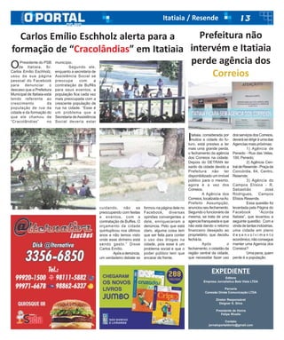 13Itatiaia / Resende
EXPEDIENTE
Editora
Empresa Jornalística Bela Vista LTDA
Parceria
Conexão Direta Comunicação LTDA
Diretor Responsável
Deigner S. Silva
Presidente de Honra
Felipe Rivello
Contato
jornaloportaldorio@gmail.com
OPresidente do PSB
de Itatiaia, Sr.
Carlos Emílio Eschholz,
usou da sua página
pessoal do Facebook
para denunciar o
descaso que a Prefeitura
Municipal de Itatiaia está
tendo referente ao
crescimento da
população de rua da
cidade e da formação do
que ele chamou de
“Cracolândias” no
município.
Segundo ele,
enquanto a secretaria de
Assistência Social se
preocupa com a
contratação de Buffês
para seus eventos, a
população fica cada vez
mais preocupada com a
crescente população de
rua na cidade. “Esse é
um problema que a
Secretaria deAssistência
Social deveria estar
cuidando, não se
preocupando com festas
e eventos, com a
contratação de Buffes. O
orçamento da cidade
quintuplicou nos últimos
anos e não temos visto
onde esse dinheiro está
sendo gasto.” Disse
Carlos Emílio.
Apósadenúncia,
um verdadeiro debate se
formou na página dele no
Facebook, diversas
opiniões convergentes a
dele, enriqueceram a
denúncia. Pelo que está
claro, alguma coisa tem
que ser feita para conter
o uso das drogas na
cidade, pois esse é um
problema social e que o
poder público tem que
encarar de frente.
Carlos Emílio Eschholz alerta para a
formação de “Cracolândias” em Itatiaia
Itatiaia, considerada por
muitos a cidade do fu-
turo, está prestes a ter
mais uma grande perda,
o fechamento da agência
dos Correios na cidade.
Depois do DETRAN ter
saído da cidade devido a
Prefeitura não ter
disponibilizado um imóvel
público para o mesmo,
agora é a vez dos
Correios.
A Agência dos
Correios,localizadanaAv.
Prefeito Assumpção,
anunciouseufechamento.
Segundo o funcionário da
mesma, se trata de uma
agencia franqueada e que
não está dando o retorno
financeiro desejado ao
proprietário, que decidiu
fechá-la.
Após o
fechamento, o cidadão da
região central da cidade,
que necessitar fazer uso
dosserviçosdosCorreios,
deverásedirigiràumadas
Agencias mais próximas:
1) Agência de
Penedo - Rua das Velas,
100, Penedo;
2) Agência Cen-
traldeResende-Praçada
Concórdia, 64, Centro,
Resende;
3) Agência do
Campos Elísios - R.
Sebastião José
Rodrigues, Campos
Elísios Resende.
Essa questão foi
levantada pela Página do
Facebook “Acorda
Itatiaia”, que levantou a
seguinte questão: Com a
vinda de tantas indústrias,
uma cidade em pleno
d e s e n v o l v i m e n t o
econômico,nãoconsegue
manter uma Agencia dos
Correios?
Umapena,quem
perde é a população.
Prefeitura não
intervém e Itatiaia
perde agência dos
Correios
 