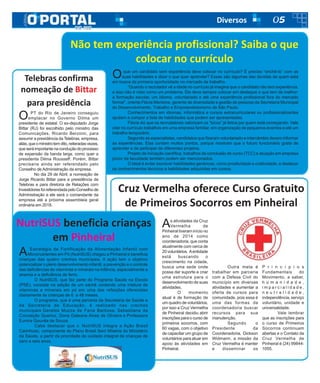 05Diversos
As atividades da Cruz
Vermelha de
Pinheiral tiveram início no
ano de 2014 como
coordenadoria, que conta
atualmente com cerca de
20 voluntários. Aentidade
está buscando o
crescimento na cidade,
busca uma sede onde
possa dar suporte e criar
uma estrutura para o
desenvolvimento de suas
atividades.
O momento
atual é de formação de
um quadro de voluntários,
por isso a Cruz Vermelha
de Pinheiral decidiu abrir
inscrições para o curso de
primeiros socorros, com
60 vagas, com o objetivo
de capacitar um grupo de
voluntários para atuar em
apoio às atividades em
Pinheiral.
Cruz Vermelha oferece Curso Gratuito
de Primeiros Socorros em Pinheiral
Outra meta é
trabalhar em parceria
com a Defesa Civil do
município em diversas
atividades e aumentar a
oferta de cursos para
comunidade, pois essa é
uma das formas da
coordenadoria buscar
recursos para sua
manutenção.
Segundo o
Presidente da
Coordenadoria, Dickson
Widmann, a missão da
Cruz Vermelha é manter
e disseminar os
P r i n c í p i o s
Fundamentais do
Movimento, a saber,
h u m a n i d a d e ,
i m p a r c i a l i d a d e ,
n e u t r a l i d a d e ,
independência, serviço
voluntário, unidade e
universalidade.
Vale lembrar
que as inscrições para
o curso de Primeiros
Socorros continuam
abertas e o Contato da
Cruz Vermelha de
Pinheiral é (24) 99844-
1055.
Telebras confirma
nomeação de Bittar
para presidência
O PT do Rio de Janeiro conseguiu
emplacar no Governo Dilma um
presidente de estatal. O ex-deputado Jorge
Bittar (RJ) foi escolhido pelo ministro das
Comunicações, Ricardo Berzoini, para
assumir a presidência da Telebras, empresa,
aliás,queoministrotemdito,reiteradasvezes,
queseráimportantenaconduçãodoprocesso
de expansão da banda larga, como quer a
presidenta Dilma Rousseff. Porém, Bittar
precisaria ainda ser referendado pelo
Conselho de Administração da empresa.
No dia 29 de Abril, a nomeação de
Jorge Ricardo Bittar para a presidência da
Telebras e para diretoria de Relações com
InvestidoresfoireferendadapeloConselhode
Administração e ele será o comandante da
empresa até a próxima assembleia geral
ordinária em 2018.
A Estratégia de Fortificação da Alimentação Infantil com
Micronutrientes em Pó (NutriSUS) chegou a Pinheiral e beneficia
crianças das quatro creches municipais. A ação tem o objetivo
potencializar o pleno desenvolvimento infantil, a prevenção e o controle
das deficiências de vitaminas e minerais na infância, especialmente a
anemia e a deficiência de ferro.
O NutriSUS, que faz parte do Programa Saúde na Escola
(PSE), consiste na adição de um sachê contendo uma mistura de
vitaminas e minerais em pó em uma das refeições oferecidas
diariamente às crianças de 6 a 48 meses.
O programa, que é uma parceria da Secretaria de Saúde e
da Secretaria de Educação, é realizado nas creches
municipais Geralda Muzza de Faria Barbosa, Sebastiana da
Conceição Queiroz, Dona Galeana Alves de Oliveira e Professora
Eunice Gouvêa de Souza.
Cabe destacar que o NutriSUS integra a Ação Brasil
Carinhoso, componente do Plano Brasil Sem Miséria do Ministério
da Saúde, a partir da prioridade de cuidado integral de crianças de
zero a seis anos.
NutriSUS beneficia crianças
em Pinheiral
Oque um candidato sem experiência deve colocar no currículo? É preciso “enchê-lo” com as
suas habilidades e dizer o que quer aprender? Essas são algumas das dúvidas de quem está
em busca da primeira oportunidade no mercado de trabalho.
“Quando o recrutador vê a idade no currículo já imagina que o candidato não tem experiência,
e isso não é visto como um problema. Ele deve sempre colocar em destaque o que tem de melhor:
a formação escolar, um idioma, voluntariado e até uma experiência profissional fora do mercado
formal”, orienta Flávia Mentone, gerente de diversidade e gestão de pessoas da Secretaria Municipal
do Desenvolvimento, Trabalho e Empreendedorismo de São Paulo.
Conhecimentos em idiomas, informática e cursos extracurriculares ou profissionalizantes
ajudam a compor a lista de habilidades que podem ser apresentadas.
Flávia diz que os recrutadores valorizam os “bicos” já feitos por quem está começando. Vale
citar no currículo trabalhos em uma empresa familiar, em organização de pequenos eventos e até um
trabalho temporário.
Segundo as especialistas, candidatos que fizeram voluntariado e intercâmbio devem informar
as experiências. Elas contam muitos pontos, porque mostram que o futuro funcionário gosta de
aprender e de participar de diferentes projetos.
Projeto de iniciação científica, trabalhos de conclusão de curso (TCC) e atuação em empresa
júnior da faculdade também podem ser mencionados.
O ideal é evitar escrever habilidades genéricas, como proatividade e criatividade, e destacar
os conhecimentos técnicos e habilidades adquiridas em cursos.
Não tem experiência profissional? Saiba o que
colocar no currículo
 
