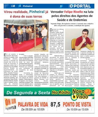 08 Pinheiral
Em um evento, o
Governo Municipal,
através do prefeito José
Arimathéa Oliveira,
assinou o contrato de
doação das terras da
União ao município. A
assinatura contou com a
presença da vice-prefeita
Patrícia Rivello, do
Superintendente do
Patrimônio da União
(SPU), Eduardo Fonseca
deMoraes,dosDeputados
Federais Luís Sérgio e
Alexandre Serfiotis, dos
vereadores Felipe Rivello,
RivalneyPedrosa,Claudio
Fadul e Andreya Lemos,
além de diversas
autoridadesdomunicípioe
da região.
Com a doação,
cercadequatromilfamílias
serão beneficiadas e em
breve todos os moradores
terão os seus tão
sonhadostítulosdeposse.
É um marco na história de
Pinheiral que consolida
uma promessa de
campanha do atual
prefeito.
Arimathéa, du-
rante a solenidade,
lembrou que a conquista
veio depois de intenso
trabalho.“Muitosfalarame
divulgaram, mas ninguém
realmenteconseguiu.Hoje
é um dia histórico para a
cidadeeoresultadodeum
grande trabalho em
parceria com o Serviço de
Patrimônio da União.
Vencemososobstáculose
hoje o sonho se torna
realidade”, destacou
Arimathéa.
O evento ainda
contoucomapresençade
secretários municipais, da
Ex-Deputada inês
Pandeló,dosecretáriomu-
nicipal de Recursos
Humanos de Barra do
Piraí, Alex Barbosa, o
gerente da CEDAE no
Médio Paraíba, Luiz
Antônio Rivello,
representantesdediversas
autoridades, entidades e
instituições.
Virou realidade, Pinheiral já
é dona de suas terras
Durante as últimas
semanas, o
Vereador Felipe Rivello
tem buscado garantir o
pagamento do piso
salarial nacional aos
Agentes de saúde e de
Endemias no município
de Pinheiral. Segundo o
Vereador, o pagamento
já deveria ter sido feito
em Julho do ano
passado, quando a
secretaria de saúde
passou a receber o valor
referente à 95% do novo
piso.
Sabendodisso, a
secretaria de saúde
enviou para a Câmara
uma lei visando adequar
ao novo piso, que embora
desnecessária para
efetuar o pagamento,
garantiria mais
legitimidade ao processo,
segundo os advogados
da Prefeitura.
Assim que a lei
chegou na Câmara,
Felipe Rivello propôs
duas emendas, uma para
tentar garantir a
insalubridade a quem tem
direito e outra para evitar
que os agentes que já
passaram por um
processo seletivo e foram
aprovados, tenham que
passar novamente por
outro processo, uma vez
que a validade é
indeterminada.
O projeto de Lei
e emendas nem sequer
foram apreciadas na
Câmara, pois o executivo
pediu o processo de volta
para analisar as
emendas, tarefa que
deveria ser feita pelos
Vereadores.
O Vereador
Felipe Rivello continuará
na defesa dos Agentes
Comunitários de Saúde,
dos Agentes de
Endemias e de todos os
Funcionários Públicos
Municipais, sempre
mantendo o diálogo com
o governo municipal, na
qual ele tem a certeza que
quer o melhor para o
servidor também.
“ E m b o r a
tenhamos opiniões
divergentes em alguns
casos, sei que o governo
municipal tem um olhar
todo especial para os
funcionários públicos. Fo-
ram muitos benefícios
dados a eles em pouco
mais de dois anos. Tenho
certeza que chegaremos
em um acordo em que os
Agentes sairão
ganhando, que é o
objetivo de todos. Estou
sempre disposto ao
diálogo.” Disse o
Vereador Felipe Rivello.
Vereador Felipe Rivello na luta
pelos direitos dos Agentes de
Saúde e de Endemias
Segundo Felipe, divergências existem e é normal, mas o objetivo
dele e do governo é o mesmo, a satisfação dos agentes.
 