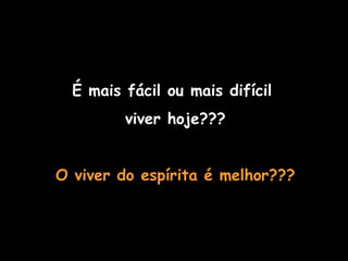 É mais fácil ou mais difícil  viver hoje??? O viver do espírita é melhor??? O MUNDO MODERNO 
