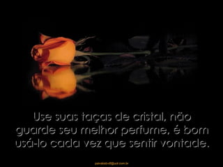 Use suas taças de cristal, não guarde seu melhor perfume, é bom usá-lo cada vez que sentir vontade. 
