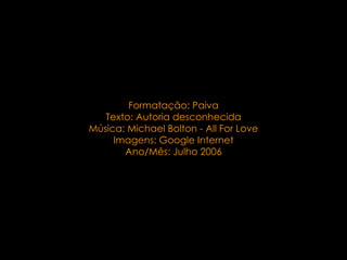 . Formatação: Paiva Texto:  Autoria desconhecida Música: Michael Bolton - All For Love Imagens: Google Internet Ano/Mês: Julho 2006 