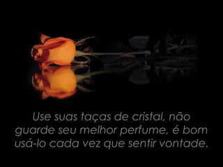 Use suas taças de cristal, não
guarde seu melhor perfume, é bom
usá-lo cada vez que sentir vontade.
 