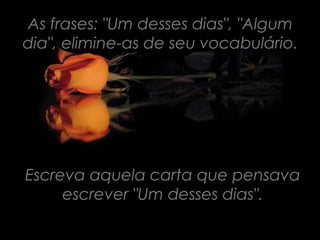 As frases: "Um desses dias", "Algum
dia", elimine-as de seu vocabulário.




Escreva aquela carta que pensava
     escrever "Um desses dias".
 
