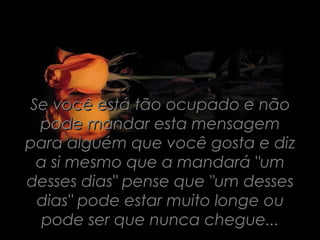 Se você está tão ocupado e não
 pode mandar esta mensagem
para alguém que você gosta e diz
 a si mesmo que a mandará "um
desses dias" pense que "um desses
 dias" pode estar muito longe ou
  pode ser que nunca chegue...
 