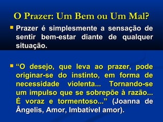 O Prazer: Um Bem ou Um Mal?O Prazer: Um Bem ou Um Mal?
 Prazer é simplesmente a sensação dePrazer é simplesmente a sensação de
sentir bem-estar diante de qualquersentir bem-estar diante de qualquer
situação.situação.
 ““O desejo, que leva ao prazer, podeO desejo, que leva ao prazer, pode
originar-se do instinto, em forma deoriginar-se do instinto, em forma de
necessidade violenta... Tornando-senecessidade violenta... Tornando-se
um impulso que se sobrepõe à razão...um impulso que se sobrepõe à razão...
É voraz e tormentoso...”É voraz e tormentoso...” (Joanna de(Joanna de
Ângelis, Amor, Imbatível amor).Ângelis, Amor, Imbatível amor).
 