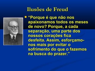 Ilusões de FreudIlusões de Freud
 ““Porque é que não nosPorque é que não nos
apaixonamos todos os mesesapaixonamos todos os meses
de novo? Porque, a cadade novo? Porque, a cada
separação, uma parte dosseparação, uma parte dos
nossos corações ficanossos corações fica
desfeita. Assim, esforçamo-desfeita. Assim, esforçamo-
nos mais por evitar onos mais por evitar o
sofrimento do que o fazemossofrimento do que o fazemos
na busca do prazer.”na busca do prazer.”
 