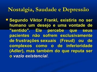 Nostalgia, Saudade e DepressãoNostalgia, Saudade e Depressão
 Segundo Viktor Frankl, existiria no serSegundo Viktor Frankl, existiria no ser
humano um desejo e uma vontade dehumano um desejo e uma vontade de
"sentido". Ele percebe que seus"sentido". Ele percebe que seus
pacientes não sofrem exclusivamentepacientes não sofrem exclusivamente
de frustrações sexuais (Freud) ou dede frustrações sexuais (Freud) ou de
complexos como o de inferioridadecomplexos como o de inferioridade
(Adler), mas também do que reputa ser(Adler), mas também do que reputa ser
oo vazio existencialvazio existencial..
 