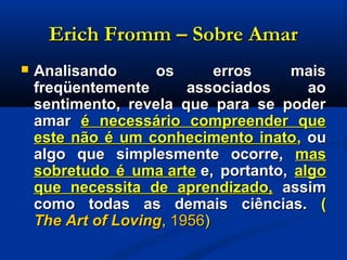 Erich Fromm – Sobre AmarErich Fromm – Sobre Amar
 Analisando os erros maisAnalisando os erros mais
freqüentemente associados aofreqüentemente associados ao
sentimento, revela que para se podersentimento, revela que para se poder
amaramar é necessário compreender queé necessário compreender que
este não é um conhecimento inatoeste não é um conhecimento inato,, ouou
algo que simplesmente ocorre,algo que simplesmente ocorre, masmas
sobretudo é uma artesobretudo é uma arte e, portanto,e, portanto, algoalgo
que necessita de aprendizado,que necessita de aprendizado, assimassim
como todas as demais ciências.como todas as demais ciências. ((
The Art of LovingThe Art of Loving,, 19561956))
 