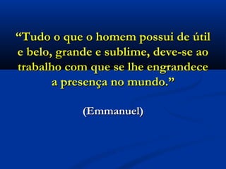 ““Tudo o que o homem possui de útilTudo o que o homem possui de útil
e belo, grande e sublime, deve-se aoe belo, grande e sublime, deve-se ao
trabalho com que se lhe engrandecetrabalho com que se lhe engrandece
a presença no mundo.”a presença no mundo.”
(Emmanuel)(Emmanuel)
 