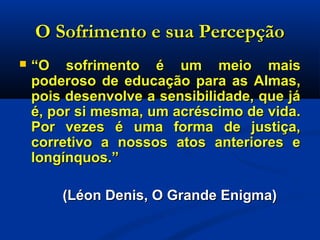 O Sofrimento e sua PercepçãoO Sofrimento e sua Percepção
 ““O sofrimento é um meio maisO sofrimento é um meio mais
poderoso de educação para as Almas,poderoso de educação para as Almas,
pois desenvolve a sensibilidade, que jápois desenvolve a sensibilidade, que já
é, por si mesma, um acréscimo de vida.é, por si mesma, um acréscimo de vida.
Por vezes é uma forma de justiça,Por vezes é uma forma de justiça,
corretivo a nossos atos anteriores ecorretivo a nossos atos anteriores e
longínquos.”longínquos.”
(Léon Denis, O Grande Enigma)(Léon Denis, O Grande Enigma)
 
