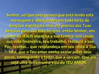 Senhor, sei que esta pessoa que está lendo esta mensagem é abençoada com toda sorte de bençãos espirituais, mas ela precisa das Tuas bençãos para sua vida terrena, então Senhor, em nome de JESUS abençoa a sua familia, sua saúde, sua vida financeira, seu trabalho, restaura a sua Paz, restitui… que resplandeça em seu rosto a Tua face, que o Teu amor venha exalar pelos seus poros, contagiando a todos que a cercam. Que ela seja uma testemunha viva do TEU AMOR.  