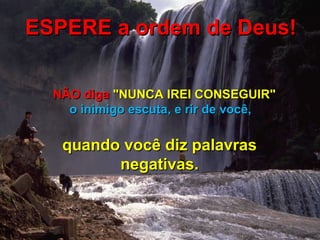 ESPERE a ordem de Deus! NÃO diga  "NUNCA IREI CONSEGUIR"   o inimigo escuta, e rir de você,  quando você diz palavras negativas. 