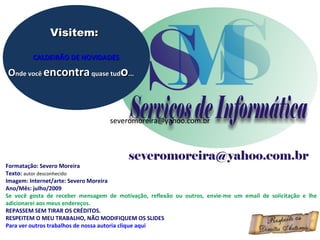 Visitem:

         CALDEIRÃO DE NOVIDADES

Onde você encontra quase tudo...



                                   severomoreira@yahoo.com.br




Formatação: Severo Moreira
Texto: autor desconhecido
Imagem: Internet/arte: Severo Moreira
Ano/Mês: julho/2009
Se você gosta de receber mensagem de motivação, reflexão ou outros, envie-me um email de solicitação e lhe
adicionarei aos meus endereços.
REPASSEM SEM TIRAR OS CRÉDITOS.
RESPEITEM O MEU TRABALHO, NÃO MODIFIQUEM OS SLIDES
Para ver outros trabalhos de nossa autoria clique aqui
 