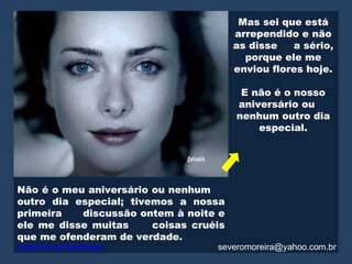Mas sei que está
                                        arrependido e não
                                        as disse   a sério,
                                          porque ele me
                                        enviou flores hoje.

                                         E não é o nosso
                                        aniversário ou
                                        nenhum outro dia
                                            especial.




Não é o meu aniversário ou nenhum
outro dia especial; tivemos a nossa
primeira   discussão ontem à noite e
ele me disse muitas     coisas cruéis
que me ofenderam de verdade.
Caldeirão de Novidades             severomoreira@yahoo.com.br
 