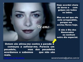 Hoje acordei cheia
                                         de dores e     com
                                          golpes em todos
                                              os lados.

                                         Mas eu sei que ele
                                         está arrependido,
                                           porque me
                                         enviou flores hoje.

                                          E não é Dia dos
                                            Namorados
                                              ou nenhum
                                         outro dia especial.


 Ontem ele atirou-me contra a parede e
   começou a asfixiar-me. Parecia um
pesadelo,         mas dos pesadelos
acordamos e sabemos       que não são
reais.
Caldeirão de Novidades             severomoreira@yahoo.com.br
 