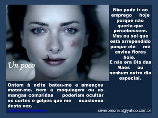 Não pude ir ao
                                          emprego      hoje
                                             porque não
                                             queria que
                                           percebessem.
                                          Mas eu sei que
                                         está arrependido
                                         porque ele     me
                                            enviou flores
                                               hoje.
                                         E não era Dia das
                                             Mães     ou
                                         nenhum outro dia
                                              especial.
Ontem à noite bateu-me e ameaçou
matar-me. Nem a maquiagem ou as
mangas compridas      poderiam ocultar
os cortes e golpes que me    ocasionou
desta vez.
Caldeirão de Novidades             severomoreira@yahoo.com.br
 