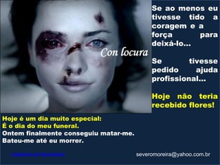 Se ao menos eu
                                            tivesse tido a
                                            coragem e a
                                            força       para
                                            deixá-lo...

                                            Se        tivesse
                                            pedido      ajuda
                                            profissional...

                                            Hoje não teria
                                            recebido flores!
Hoje é um dia muito especial:
É o dia do meu funeral.
Ontem finalmente conseguiu matar-me.
Bateu-me até eu morrer.

  Caldeirão de Novidades               severomoreira@yahoo.com.br
 