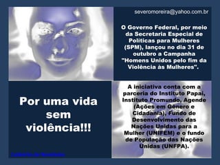 severomoreira@yahoo.com.br

                         O Governo Federal, por meio
                           da Secretaria Especial de
                            Políticas para Mulheres
                          (SPM), lançou no dia 31 de
                             outubro a Campanha
                         "Homens Unidos pelo fim da
                            Violência às Mulheres".


                           A iniciativa conta com a
                         parceria do Instituto Papai,
   Por uma vida          Instituto Promundo, Agende
                             (Ações em Gênero e
        sem                  Cidadania), Fundo de
                            Desenvolvimento das
    violência!!!            Nações Unidas para a
                          Mulher (UNIFEM) e o fundo
                          de População das Nações
                               Unidas (UNFPA).
Caldeirão de Novidades
 