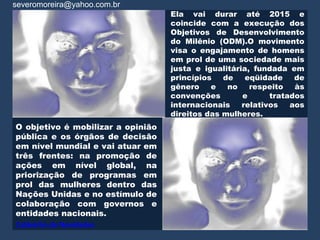 severomoreira@yahoo.com.br
                                   Ela vai durar até 2015 e
                                   coincide com a execução dos
                                   Objetivos de Desenvolvimento
                                   do Milênio (ODM).O movimento
                                   visa o engajamento de homens
                                   em prol de uma sociedade mais
                                   justa e igualitária, fundada em
                                   princípios   de    eqüidade    de
                                   gênero    e   no    respeito   às
                                   convenções        e      tratados
                                   internacionais    relativos   aos
                                   direitos das mulheres.
O objetivo é mobilizar a opinião
pública e os órgãos de decisão
em nível mundial e vai atuar em
três frentes: na promoção de
ações em nível global, na
priorização de programas em
prol das mulheres dentro das
Nações Unidas e no estímulo de
colaboração com governos e
entidades nacionais.
Caldeirão de Novidades
 