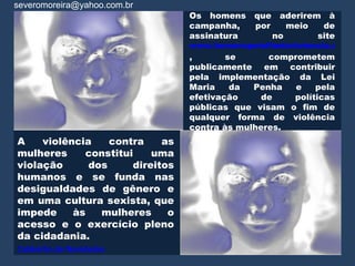 severomoreira@yahoo.com.br
                                 Os homens    que    aderirem à
                                 campanha,    por      meio   de
                                 assinatura         no       site
                                 www.homenspelofimdaviolencia.com.b
                                 ,       se      comprometem
                                 publicamente em contribuir
                                 pela implementação da Lei
                                 Maria    da  Penha   e   pela
                                 efetivação     de   políticas
                                 públicas que visam o fim de
                                 qualquer forma de violência
                                 contra às mulheres.
A    violência    contra    as
mulheres     constitui    uma
violação      dos     direitos
humanos e se funda nas
desigualdades de gênero e
em uma cultura sexista, que
impede     às   mulheres     o
acesso e o exercício pleno
da cidadania.
Caldeirão de Novidades
 